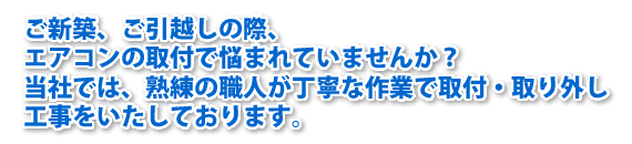 ご新築、ご引越しの際、エアコンの取付で悩まれていませんか？当社では、熟練の職人が丁寧な作業で取付・取り外し工事をいたします。