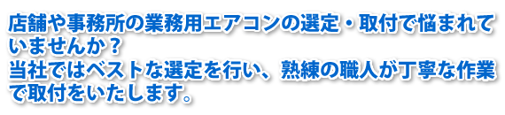 店舗や事務所の業務用エアコンの選定・取付で悩まれていませんか？当社ではベストな選定を行い、熟練の職人が丁寧な作業で取付をいたします。
